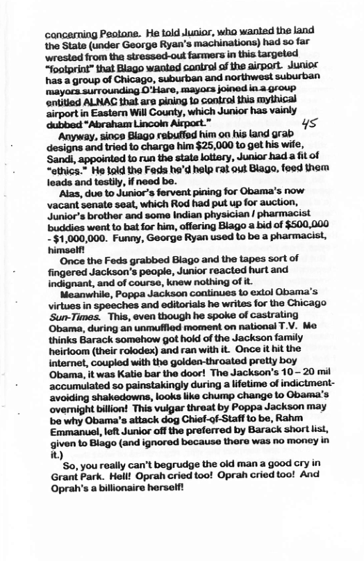 cancerming Peotone. He told Junior, who wanied the Jand the State (under George Ryan’s machinations) had so far wrested from the stressed-out farmers in this targeted “foatprint” that Blago waniad cantrol of the airpart. Juniod has a group of Chicago, suburban and northwest suburban mymwmbm,w‘ph‘dh‘m entitied ALNAG that are pining 1o contral thia mythical airport in Eastern Will County, which Junior has vainly dubbed *Abraham Lincoln Airpot.” ys Anyway, since Blago rebuffed him oa his and grab designs and tried to charge him $25,000 to get his wife, Sandi, appointed to run the state lottery, Junior had a fit of “ethics.” He tald the Feds hed help rat out Blago, feed them leads and testily, if need be. ‘Alas, due to Junior’s fervent pining for Obama’s now- vacant senate seat, which Rod had put up for auction, Junior’s brother and some Indian physician | pharmacist buddies went to bat for him, offering Blago a bid of $500,000 -$1,000,000. Funny, George Ryan used to be a pharmacist, himself! ‘Once the Feds grabbed Blago and the tapes sort of indignant, and of course, knew nothing of it. w,wmmmmm’s virtues in speeches and editorials he writes for the Chicago Sun-Times. This, even though he spoke of castrating Obama, during an unmuffled moment on national T.V. Me thinks Barack somehow got hold of the Jackson family heirloom (their rolodex) and ran with it. Once it hit the internet, coupled with the golden-throated pretty boy Obama, it was Katie bar the door! The Jackson’s 10— 20 mil accumulated so painstakingly during a lifetime of indictment- avoiding shakedowns, looks like chump change to Obama’s overmight billion! This vuigar threat by Poppa Jackson may be why Obama’s attack dog Chief-of-Staff to be, Rahm Emmanuel, left Junior off the preferred by Barack short list, given to Blago (and ignored because there was no money in it) So, you really can’t begrudge the old man a good cry in Grant Park. Hell! Oprah cried too! Oprah cried too! And Oprah’s abillionaire herself!